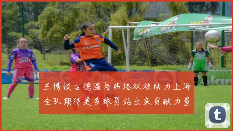 王博谈古德温与弗格双核助力上海全队期待更多球员站出来贡献力量