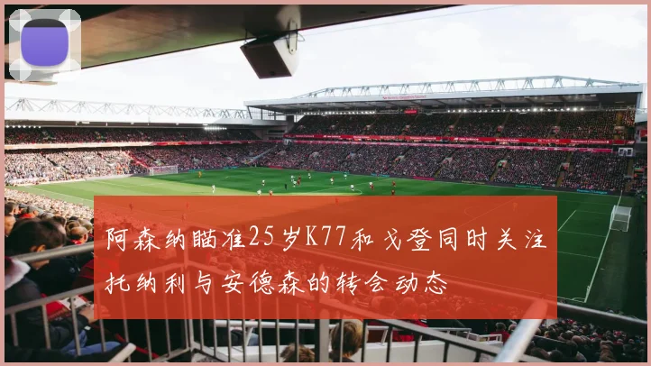 阿森纳瞄准25岁K77和戈登同时关注托纳利与安德森的转会动态