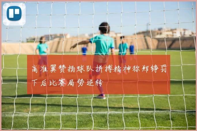 高准翼赞扬球队拼搏精神称郑铮罚下后比赛局势逆转
