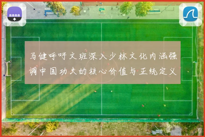 马健呼吁文班深入少林文化内涵强调中国功夫的核心价值与正统定义
