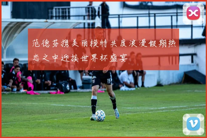 范德芬携美丽模特共度浪漫假期热恋之中迎接世界杯盛宴