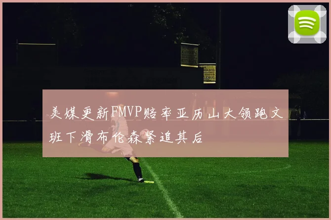 美媒更新FMVP赔率亚历山大领跑文班下滑布伦森紧追其后