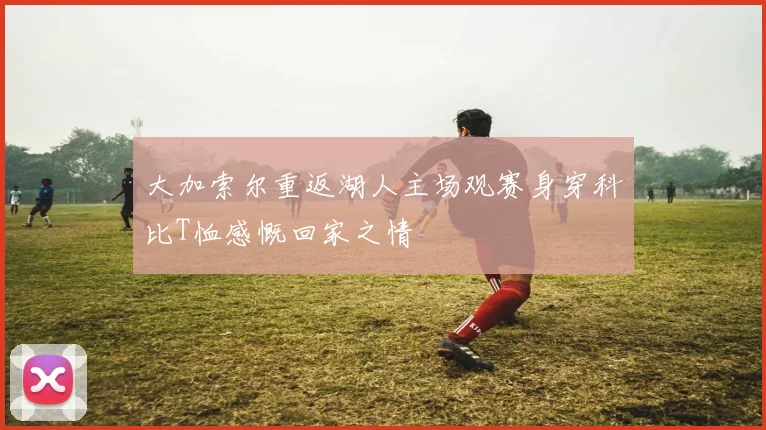 大加索尔重返湖人主场观赛身穿科比T恤感慨回家之情