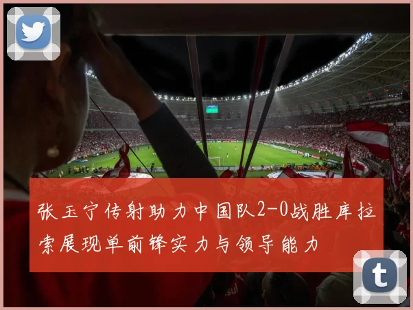 张玉宁传射助力中国队2-0战胜库拉索展现单前锋实力与领导能力
