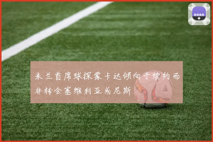 米兰首席球探蒙卡达倾向于续约而非转会塞维利亚或尼斯