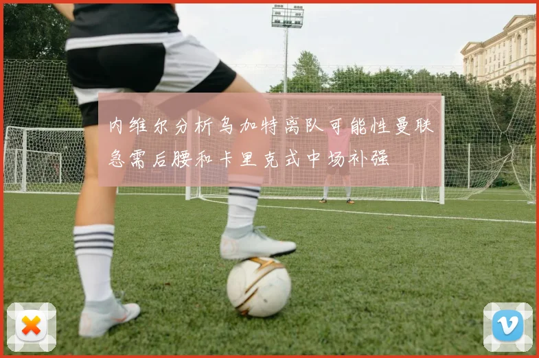 内维尔分析乌加特离队可能性曼联急需后腰和卡里克式中场补强