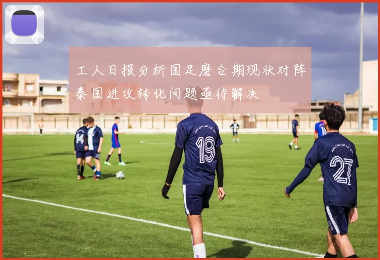 工人日报分析国足磨合期现状对阵泰国进攻转化问题亟待解决