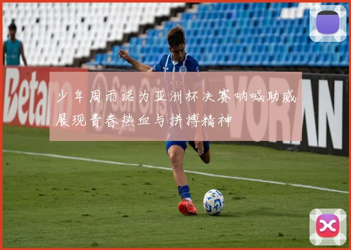 少年周雨诺为亚洲杯决赛呐喊助威展现青春热血与拼搏精神