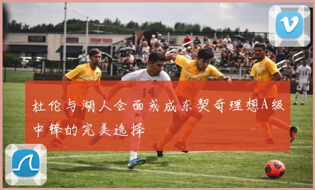 杜伦与湖人会面或成东契奇理想A级中锋的完美选择