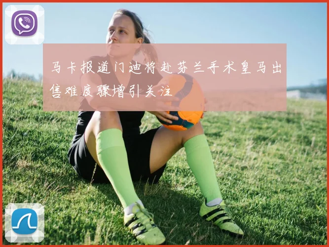 马卡报道门迪将赴芬兰手术皇马出售难度骤增引关注