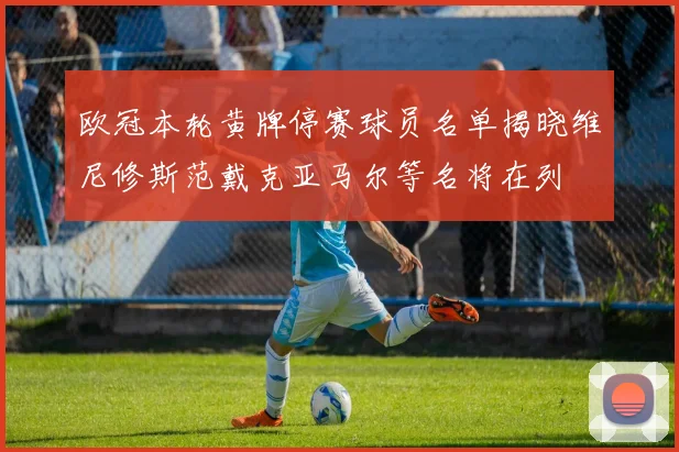 欧冠本轮黄牌停赛球员名单揭晓维尼修斯范戴克亚马尔等名将在列