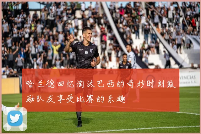 哈兰德回忆淘汰巴西的奇妙时刻鼓励队友享受比赛的乐趣