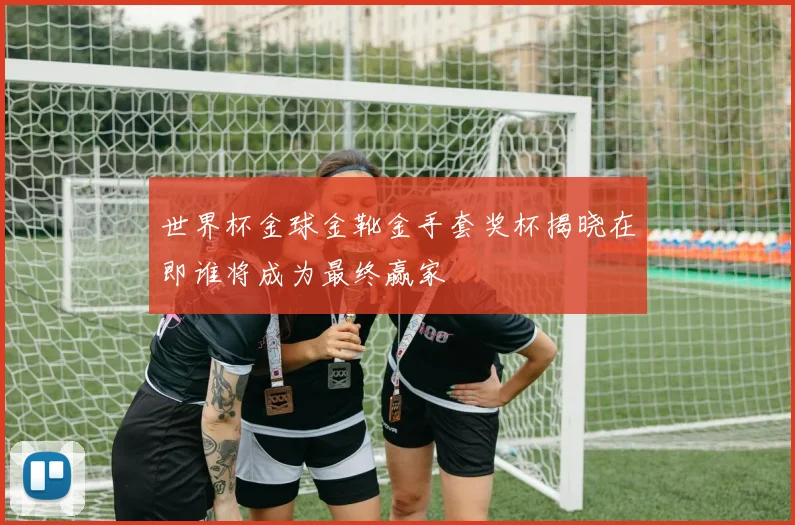世界杯金球金靴金手套奖杯揭晓在即谁将成为最终赢家