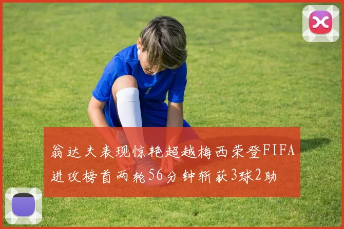 翁达夫表现惊艳超越梅西荣登FIFA进攻榜首两轮56分钟斩获3球2助
