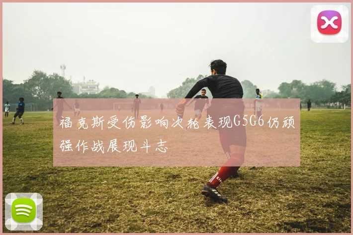 福克斯受伤影响次轮表现G5G6仍顽强作战展现斗志