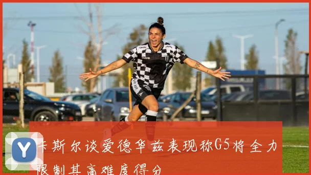卡斯尔谈爱德华兹表现称G5将全力限制其高难度得分